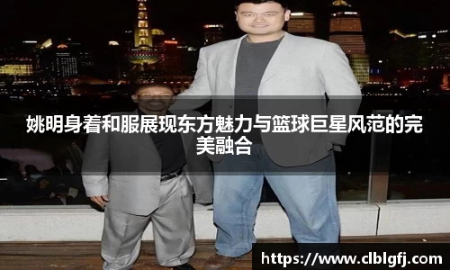 姚明身着和服展现东方魅力与篮球巨星风范的完美融合