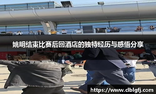 姚明结束比赛后回酒店的独特经历与感悟分享