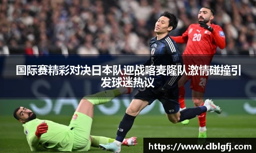 国际赛精彩对决日本队迎战喀麦隆队激情碰撞引发球迷热议