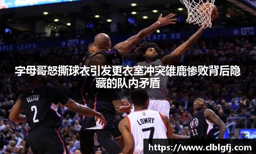 字母哥怒撕球衣引发更衣室冲突雄鹿惨败背后隐藏的队内矛盾
