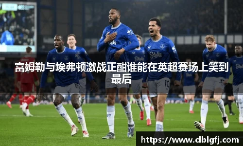 富姆勒与埃弗顿激战正酣谁能在英超赛场上笑到最后